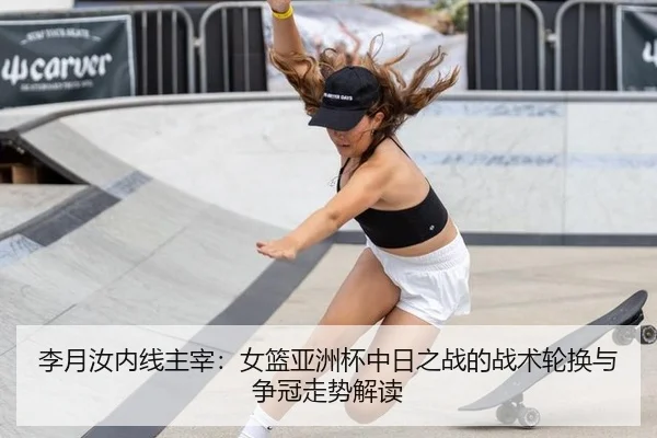 李月汝内线主宰：女篮亚洲杯中日之战的战术轮换与争冠走势解读